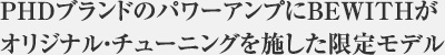 PHDブランドのパワーアンプにBEWITHがオリジナル・チューニングを施した限定モデル